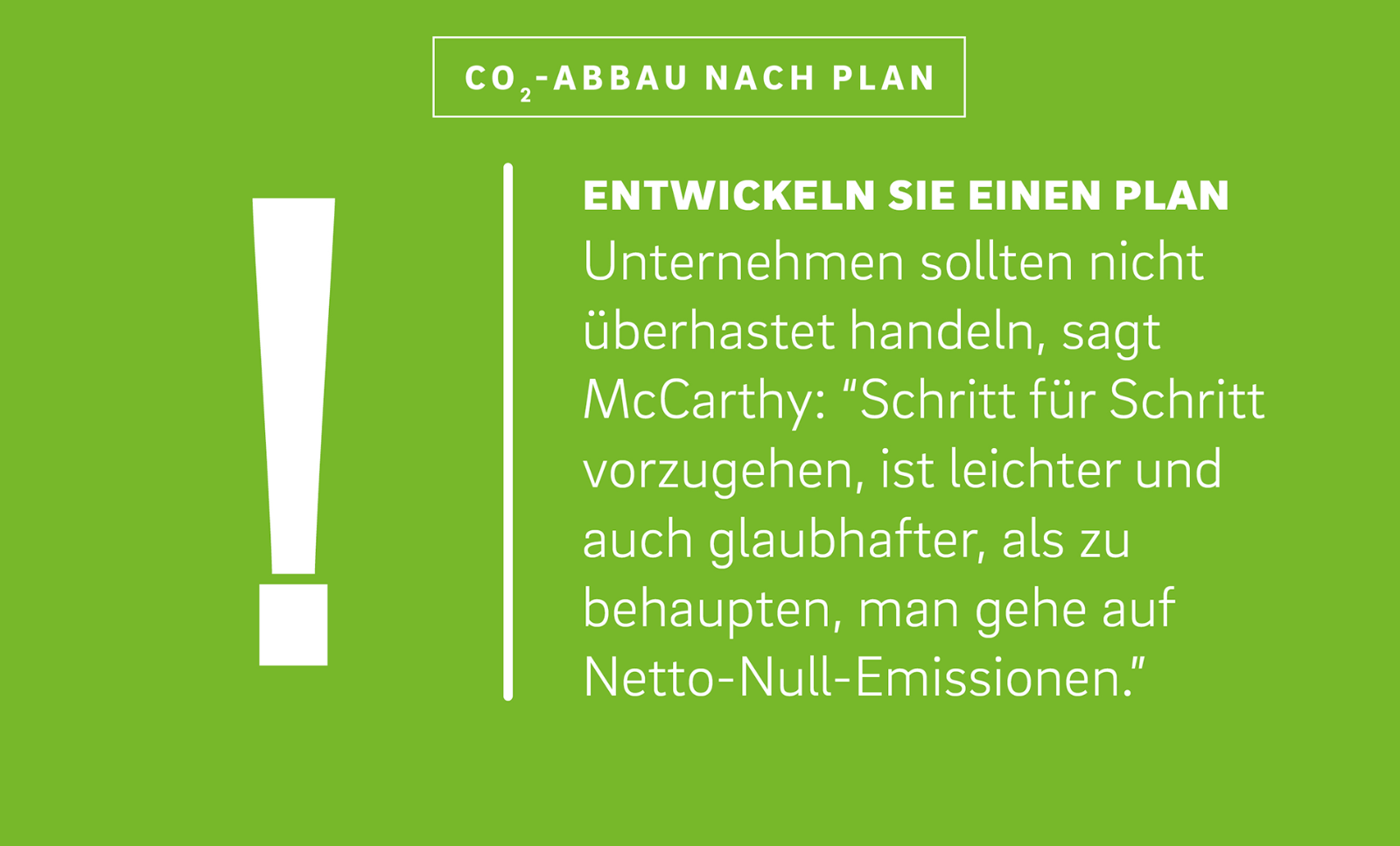 Neben der Illustration eines Ausrufezeichens steht der Text:
„Entwickeln Sie einen Plan
Unternehmen sollten nicht überhastet handeln, sagt McCarthy: ‚Schritt für Schritt vorzugehen, ist leichter und auch glaubhafter, als zu behaupten, man gehe auf Netto-Null-Emissionen.‘“